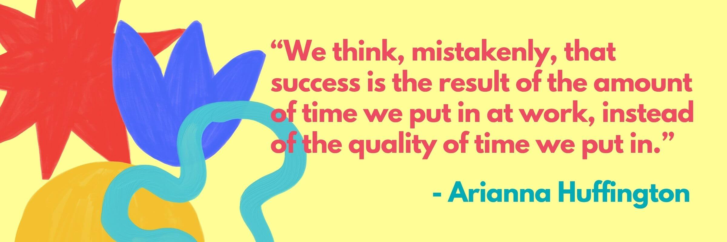 Colorful abstract shapes in the background with a quote by Arianna Huffington that reads: “We think, mistakenly, that success is the result of the amount of time we put in at work, instead of the quality of time we put in.”