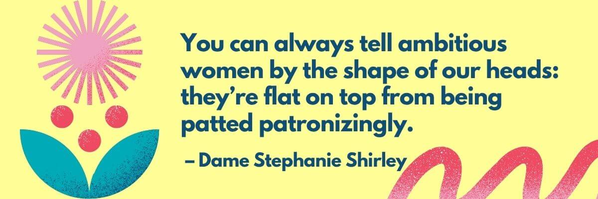 A graphic with a yellow background featuring the quote: “You can always tell ambitious women by the shape of our heads: they’re flat on top from being patted patronizingly.” — Dame Stephanie Shirley. Illustrated with abstract flower shapes and bold colors.