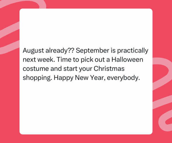 Text meme on a red background that reads: "August already?? September is practically next week. Time to pick out a Halloween costume and start your Christmas shopping. Happy New Year, everybody.”