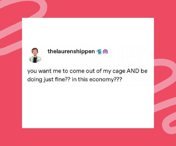  A meme post from @thelaurenshippen says, “you want me to come out of my cage AND be doing just fine?? in this economy???” The text humorously plays on a song lyric while poking fun at current struggles.