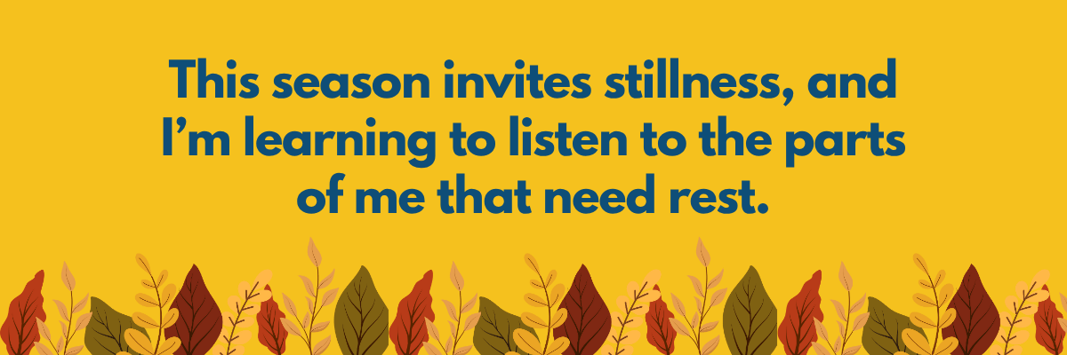 A warm fall-themed graphic with colorful autumn leaves along the bottom and text that reads, “This season invites stillness, and I’m learning to listen to the parts of me that need rest.” The yellow background adds a cozy, reflective tone.