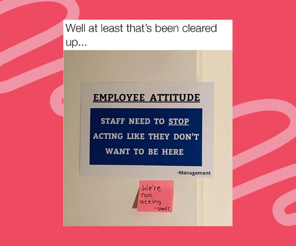 A sarcastic office sign telling employees to ‘stop acting like they don’t want to be here’ is met with a sticky note reply from staff saying ‘We’re not acting,’.