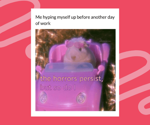 Meme-style image with a pink background showing a small animal driving a toy car surrounded by sparkly effects. Text reads, “Me hyping myself up before another day of work,” followed by “the horrors persist, but so do I.”