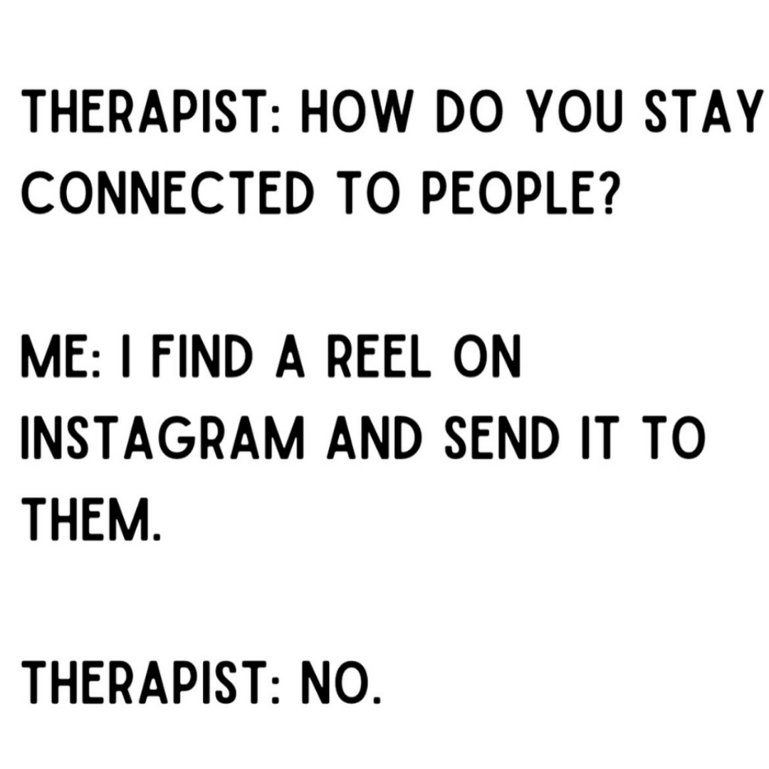 A text-based meme reads, "Therapist: How do you stay connected to people? Me: I find a reel on Instagram and send it to them. Therapist: No." The meme features bold black text on a plain white background.
