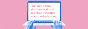 Blue hands rest on a laptop keyboard against a pink background. Pink text on the screen reads, “I can care deeply about my work and still close the laptop when the day is done.”